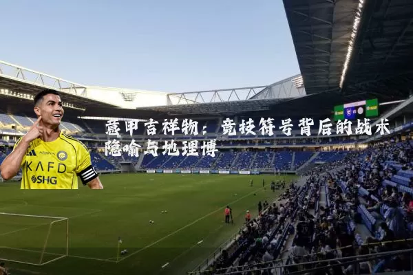 意甲吉祥物:竞技符号背后的战术隐喻与地理博弈